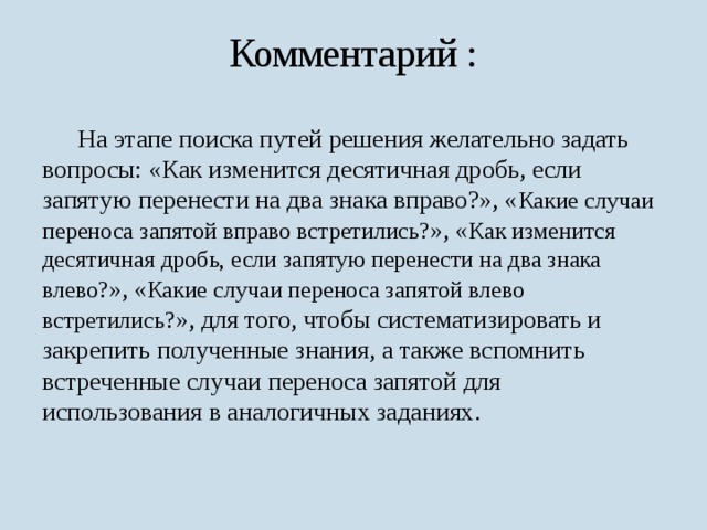 Комментарий :  На этапе поиска путей решения желательно задать вопросы: «Как изменится десятичная дробь, если запятую перенести на два знака вправо?», « Какие случаи переноса запятой вправо встретились? », « Как изменится десятичная дробь, если запятую перенести на два знака влево? », « Какие случаи переноса запятой влево встретились? », для того, чтобы систематизировать и закрепить полученные знания, а также вспомнить встреченные случаи переноса запятой для использования в аналогичных заданиях. 