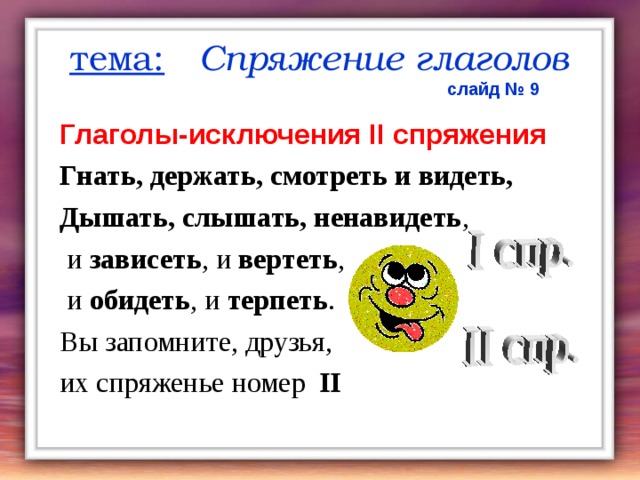 тема:  Спряжение  глаголов  слайд № 9 Глаголы-исключения ІІ спряжения Гнать, держать, смотреть и видеть, Дышать, слышать, ненавидеть ,  и зависеть , и вертеть ,  и обидеть , и терпеть . Вы запомните, друзья, их спряженье номер  II  