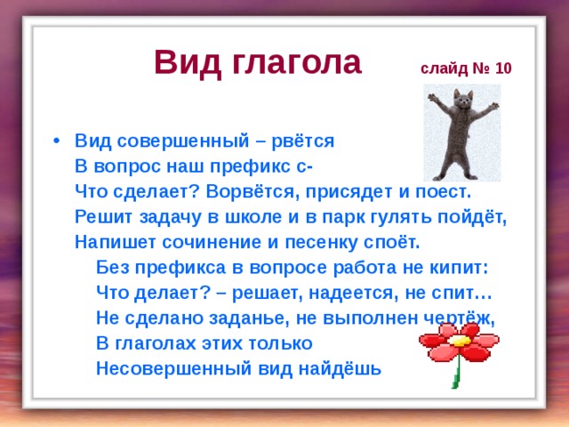  Вид глагола слайд № 10  Вид совершенный – рвётся  В вопрос наш префикс с-  Что сделает? Ворвётся, присядет и поест.  Решит задачу в школе и в парк гулять пойдёт,  Напишет сочинение и песенку споёт.  Без префикса в вопросе работа не кипит:  Что делает? – решает, надеется, не спит…  Не сделано заданье, не выполнен чертёж,  В глаголах этих только  Несовершенный вид найдёшь 