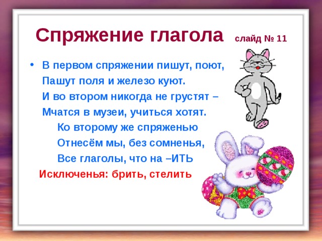 Спряжение глагола слайд № 11 В первом спряжении пишут, поют,  Пашут поля и железо куют.  И во втором никогда не грустят –  Мчатся в музеи, учиться хотят.  Ко второму же спряженью  Отнесём мы, без сомненья,  Все глаголы, что на –ИТЬ  Исключенья: брить, стелить  