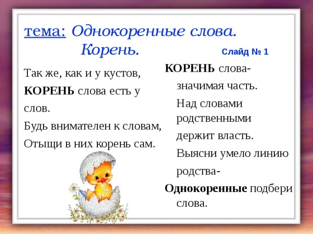 тема:  Однокоренные слова.  Корень.  Слайд № 1 КОРЕНЬ слова-  значимая часть.  Над словами родственными  держит власть.   Выясни умело линию    родства- Однокоренные подбери слова. Так же, как и у кустов, КОРЕНЬ слова есть у слов. Будь внимателен к словам, Отыщи в них корень сам. 