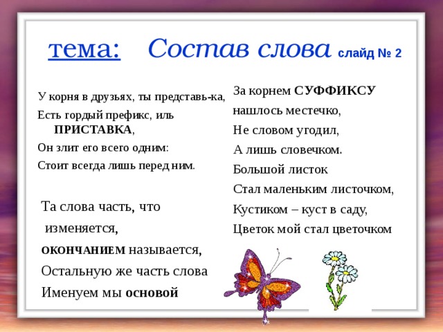 тема:  Состав слова  слайд № 2 За корнем СУФФИКСУ нашлось местечко, Не словом угодил, А лишь словечком. Большой листок Стал маленьким листочком, Кустиком – куст в саду, Цветок мой стал цветочком У корня в друзьях, ты представь-ка, Есть гордый префикс, иль ПРИСТАВКА , Он злит его всего одним: Стоит всегда лишь перед ним. Та слова часть, что  изменяется, ОКОНЧАНИЕМ  называется, Остальную же часть слова Именуем мы основой    