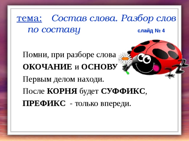 тема:  Состав слова. Разбор слов по составу  слайд № 4  Помни, при разборе слова  ОКОЧАНИЕ и ОСНОВУ  Первым делом находи.  После КОРНЯ будет СУФФИКС ,  ПРЕФИКС - только впереди. 