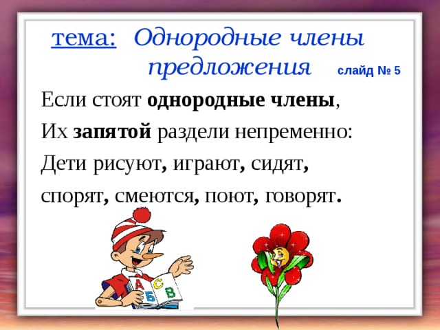 тема:  Однородные члены  предложения  слайд № 5 Если стоят однородные члены , Их запятой раздели непременно: Дети рисуют , играют , сидят , спорят , смеются , поют , говорят .   