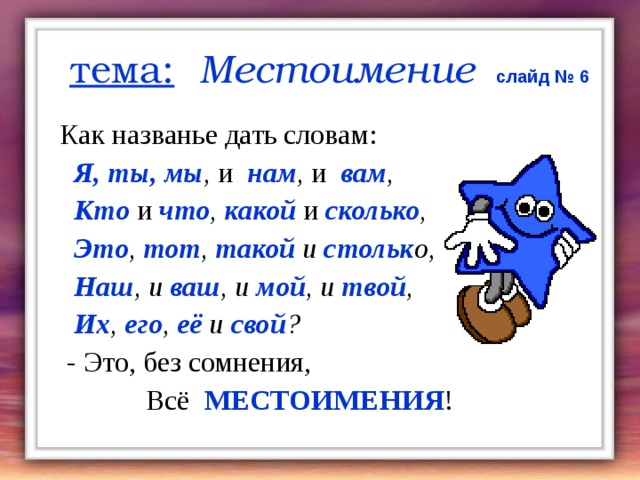 тема:  Местоимение  слайд № 6 Как названье дать словам:  Я, ты, мы , и  нам , и  вам ,  Кто и  что , какой  и  сколько ,  Это , тот , такой и стольк о,  Наш , и ваш , и мой , и твой ,  Их , его , её и свой ?  - Это, без сомнения,  Всё МЕСТОИМЕНИЯ ! 