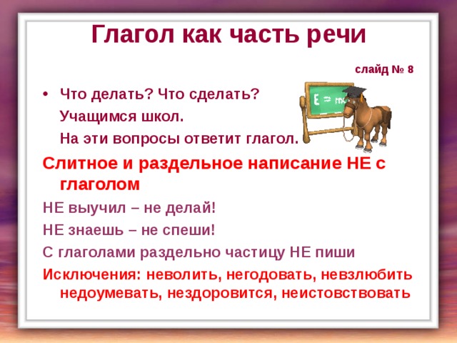 Глагол как часть речи   слайд № 8 Что делать? Что сделать?  Учащимся школ.  На эти вопросы ответит глагол. Слитное и раздельное написание НЕ с глаголом НЕ выучил – не делай! НЕ знаешь – не спеши! С глаголами раздельно частицу НЕ пиши Исключения: неволить, негодовать, невзлюбить недоумевать, нездоровится, неистовствовать  