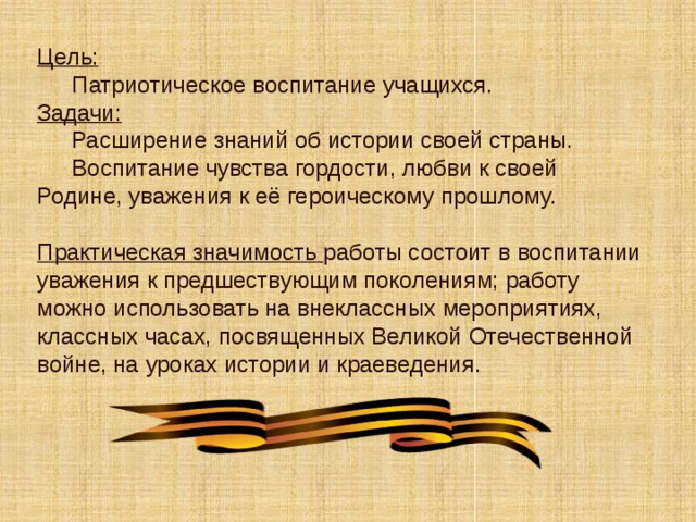 Цель:   Патриотическое воспитание учащихся.  Задачи:   Расширение знаний об истории своей страны.   Воспитание чувства гордости, любви к своей Родине, уважения к её героическому прошлому.   Практическая значимость работы состоит в воспитании уважения к предшествующим поколениям; работу можно использовать на внеклассных мероприятиях, классных часах, посвященных Великой Отечественной войне, на уроках истории и краеведения.  