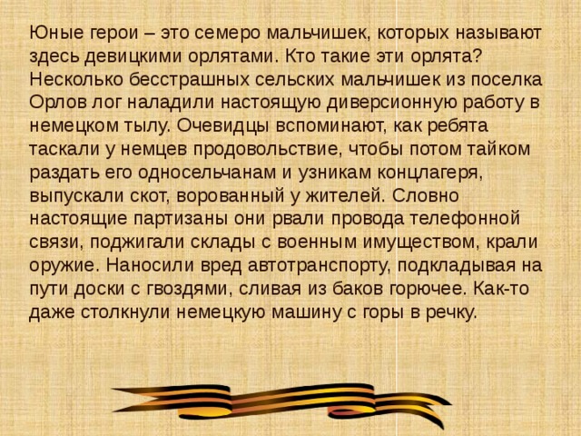 Юные герои – это семеро мальчишек, которых называют здесь девицкими орлятами. Кто такие эти орлята? Несколько бесстрашных сельских мальчишек из поселка Орлов лог наладили настоящую диверсионную работу в немецком тылу. Очевидцы вспоминают, как ребята таскали у немцев продовольствие, чтобы потом тайком раздать его односельчанам и узникам концлагеря, выпускали скот, ворованный у жителей. Словно настоящие партизаны они рвали провода телефонной связи, поджигали склады с военным имуществом, крали оружие. Наносили вред автотранспорту, подкладывая на пути доски с гвоздями, сливая из баков горючее. Как-то даже столкнули немецкую машину с горы в речку. 