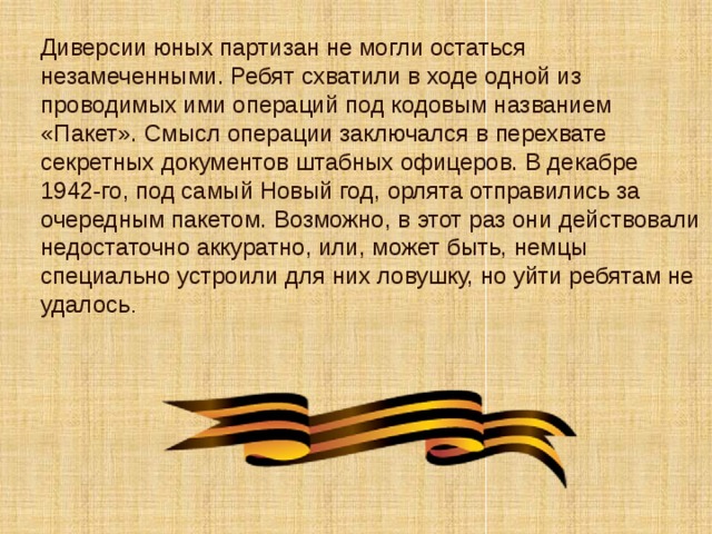 Диверсии юных партизан не могли остаться незамеченными. Ребят схватили в ходе одной из проводимых ими операций под кодовым названием «Пакет». Смысл операции заключался в перехвате секретных документов штабных офицеров. В декабре 1942-го, под самый Новый год, орлята отправились за очередным пакетом. Возможно, в этот раз они действовали недостаточно аккуратно, или, может быть, немцы специально устроили для них ловушку, но уйти ребятам не удалось . 