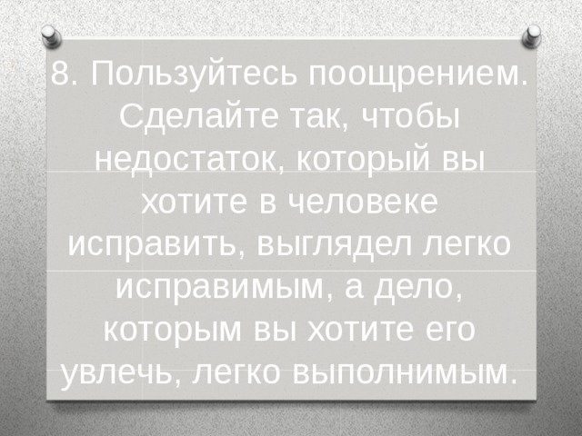 8. Пользуйтесь поощрением. Сделайте так, чтобы недостаток, который вы хотите в человеке исправить, выглядел легко исправимым, а дело, которым вы хотите его увлечь, легко выполнимым.