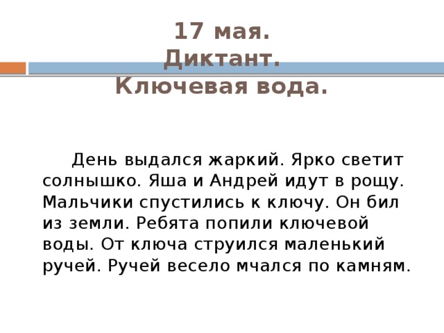 17 мая.  Диктант.  Ключевая вода.    День выдался жаркий. Ярко светит солнышко. Яша и Андрей идут в рощу. Мальчики спустились к ключу. Он бил из земли. Ребята попили ключевой воды. От ключа струился маленький ручей. Ручей весело мчался по камням. 