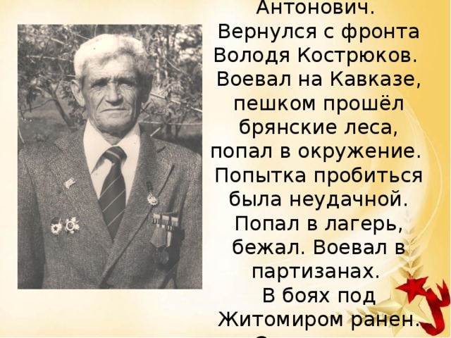 Здравствуй, дорогой наш сын, Владимир Антонович. Вернулся с фронта Володя Кострюков. Воевал на Кавказе, пешком прошёл брянские леса, попал в окружение. Попытка пробиться была неудачной. Попал в лагерь, бежал. Воевал в партизанах. В боях под Житомиром ранен. Списали как небоеспособного.