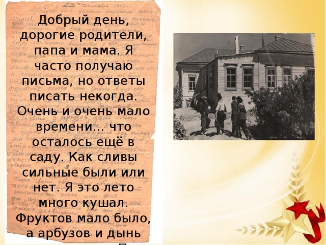 Добрый день, дорогие родители, папа и мама. Я часто получаю письма, но ответы писать некогда. Очень и очень мало времени… что осталось ещё в саду. Как сливы сильные были или нет. Я это лето много кушал. Фруктов мало было, а арбузов и дынь этого хватало. Папа сейчас я нахожусь в дороге, фриц драпает без оглядки, мы его гоним по пятам. Пишите, а пока до свидания, ваш сын Владимир Щербинин.