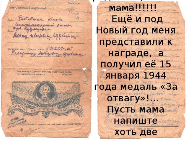 Здравствуйте, мои дорогие родители, папа и мама!!!!!!  Ещё и под Новый год меня представили к награде, а получил её 15 января 1944 года медаль «За отвагу»!... Пусть мама напиште хоть две строчки, и то я буду рад.