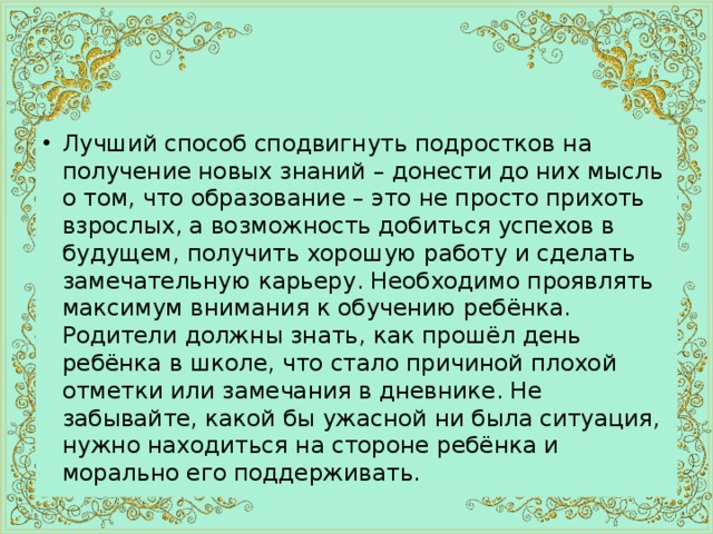 Лучший способ сподвигнуть подростков на получение новых знаний – донести до них мысль о том, что образование – это не просто прихоть взрослых, а возможность добиться успехов в будущем, получить хорошую работу и сделать замечательную карьеру. Необходимо проявлять максимум внимания к обучению ребёнка. Родители должны знать, как прошёл день ребёнка в школе, что стало причиной плохой отметки или замечания в дневнике. Не забывайте, какой бы ужасной ни была ситуация, нужно находиться на стороне ребёнка и морально его поддерживать. 