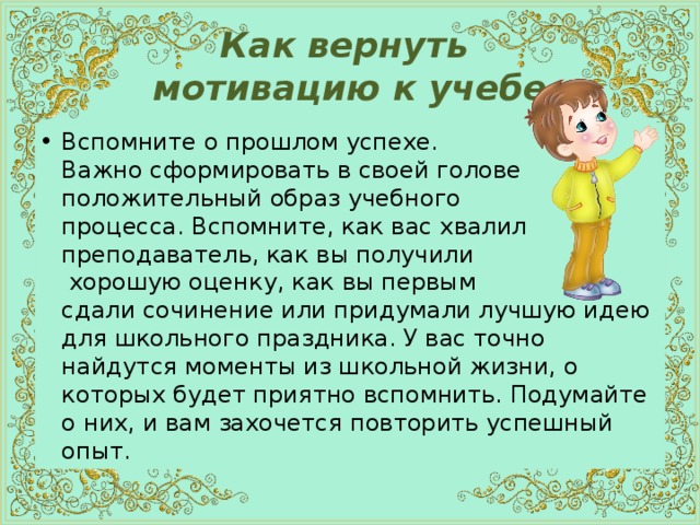  Как вернуть  мотивацию к учебе   Вспомните о прошлом успехе.  Важно сформировать в своей голове положительный образ учебного  процесса. Вспомните, как вас хвалил преподаватель, как вы получили  хорошую оценку, как вы первым  сдали сочинение или придумали лучшую идею для школьного праздника. У вас точно найдутся моменты из школьной жизни, о которых будет приятно вспомнить. Подумайте о них, и вам захочется повторить успешный опыт. 