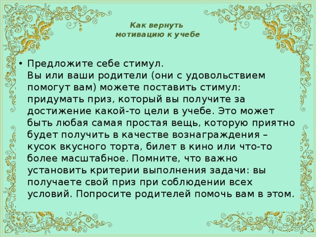  Как вернуть  мотивацию к учебе   Предложите себе стимул.  Вы или ваши родители (они с удовольствием помогут вам) можете поставить стимул: придумать приз, который вы получите за достижение какой-то цели в учебе. Это может быть любая самая простая вещь, которую приятно будет получить в качестве вознаграждения – кусок вкусного торта, билет в кино или что-то более масштабное. Помните, что важно установить критерии выполнения задачи: вы получаете свой приз при соблюдении всех условий. Попросите родителей помочь вам в этом. 