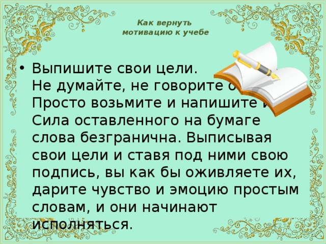 Как вернуть  мотивацию к учебе   Выпишите свои цели.  Не думайте, не говорите о них.  Просто возьмите и напишите их!  Сила оставленного на бумаге слова безгранична. Выписывая свои цели и ставя под ними свою подпись, вы как бы оживляете их, дарите чувство и эмоцию простым словам, и они начинают исполняться. 