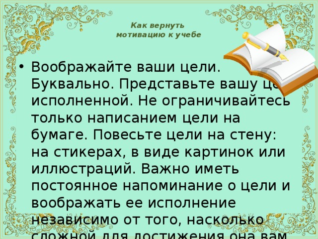  Как вернуть  мотивацию к учебе   Воображайте ваши цели.  Буквально. Представьте вашу цель исполненной. Не ограничивайтесь только написанием цели на бумаге. Повесьте цели на стену: на стикерах, в виде картинок или иллюстраций. Важно иметь постоянное напоминание о цели и воображать ее исполнение независимо от того, насколько сложной для достижения она вам кажется. 