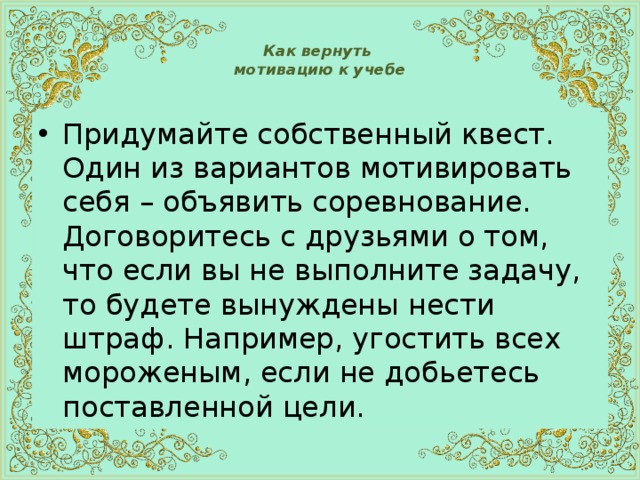  Как вернуть  мотивацию к учебе   Придумайте собственный квест.  Один из вариантов мотивировать себя – объявить соревнование. Договоритесь с друзьями о том, что если вы не выполните задачу, то будете вынуждены нести штраф. Например, угостить всех мороженым, если не добьетесь поставленной цели. 