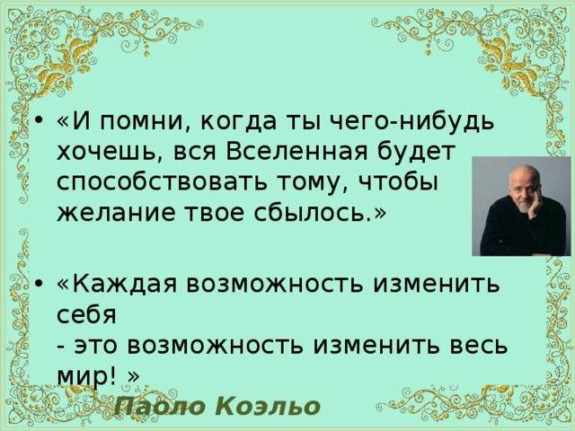 «И помни, когда ты чего-нибудь хочешь, вся Вселенная будет способствовать тому, чтобы желание твое сбылось.» «Каждая возможность изменить себя  - это возможность изменить весь мир! »    Паоло Коэльо 