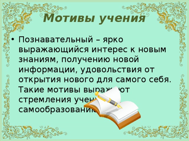 Мотивы учения Познавательный – ярко выражающийся интерес к новым знаниям, получению новой информации, удовольствия от открытия нового для самого себя. Такие мотивы выражают стремления учеников самообразованию. 