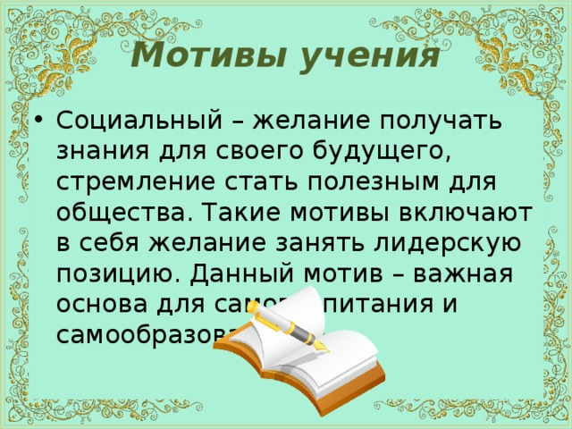 Мотивы учения Социальный – желание получать знания для своего будущего, стремление стать полезным для общества. Такие мотивы включают в себя желание занять лидерскую позицию. Данный мотив – важная основа для самовоспитания и самообразования. 