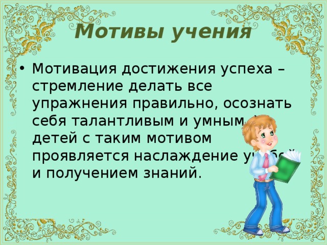 Мотивы учения Мотивация достижения успеха – стремление делать все упражнения правильно, осознать себя талантливым и умным. У детей с таким мотивом проявляется наслаждение учебой и получением знаний. 
