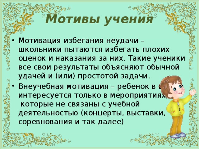 Мотивы учения Мотивация избегания неудачи – школьники пытаются избегать плохих оценок и наказания за них. Такие ученики все свои результаты объясняют обычной удачей и (или) простотой задачи. Внеучебная мотивация – ребенок в школе интересуется только в мероприятиях,  которые не связаны с учебной  деятельностью (концерты, выставки, соревнования и так далее) 