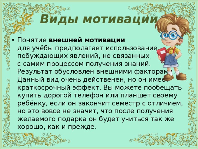 Виды мотивации Понятие внешней мотивации  для учёбы предполагает использование побуждающих явлений, не связанных  с самим процессом получения знаний.  Результат обусловлен внешними факторами. Данный вид очень действенен, но он имеет краткосрочный эффект. Вы можете пообещать купить дорогой телефон или планшет своему ребёнку, если он закончит семестр с отличием, но это вовсе не значит, что после получения желаемого подарка он будет учиться так же хорошо, как и прежде. 