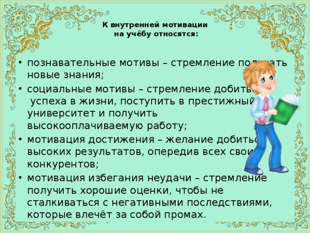  К внутренней мотивации  на учёбу относятся:   познавательные мотивы – стремление получать новые знания; социальные мотивы – стремление добиться  успеха в жизни, поступить в престижный университет и получить  высокооплачиваемую работу; мотивация достижения – желание добиться высоких результатов, опередив всех своих конкурентов; мотивация избегания неудачи – стремление получить хорошие оценки, чтобы не сталкиваться с негативными последствиями, которые влечёт за собой промах. 