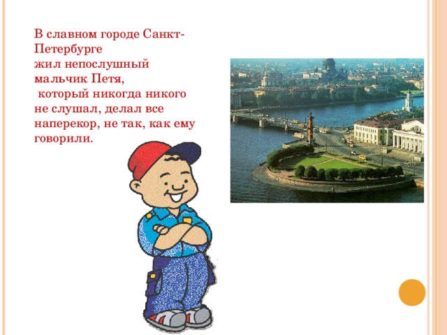 В славном городе Санкт-Петербурге жил непослушный мальчик Петя,  который никогда никого не слушал, делал все наперекор, не так, как ему говорили. 
