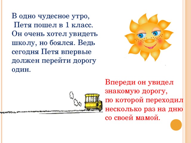 В одно чудесное утро,  Петя пошел в 1 класс. Он очень хотел увидеть школу, но боялся. Ведь сегодня Петя впервые должен перейти дорогу один. Впереди он увидел знакомую дорогу, по которой переходил несколько раз на дню со своей мамой. 