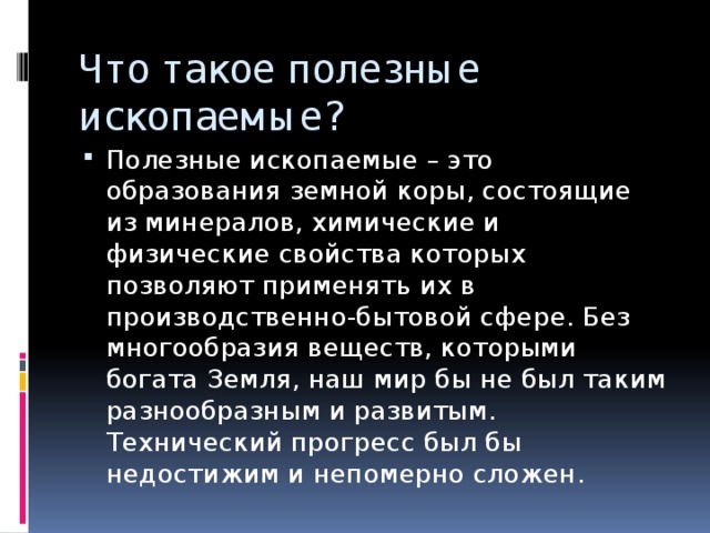 Что такое полезные ископаемые? Полезные ископаемые – это образования земной коры, состоящие из минералов, химические и физические свойства которых позволяют применять их в производственно-бытовой сфере. Без многообразия веществ, которыми богата Земля, наш мир бы не был таким разнообразным и развитым. Технический прогресс был бы недостижим и непомерно сложен. 