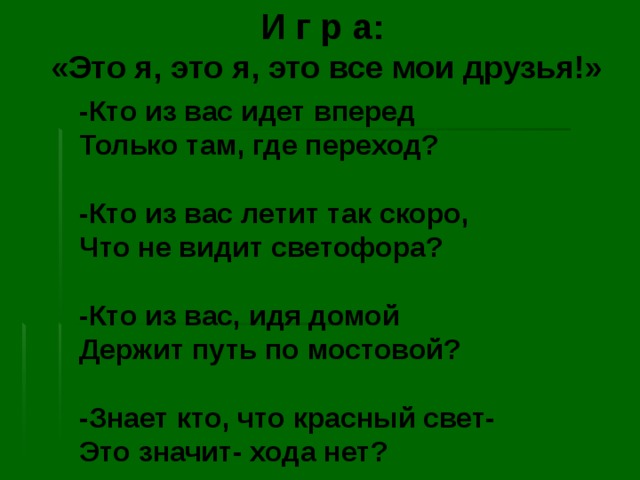 И г р а:  «Это я, это я, это все мои друзья!» -Кто из вас идет вперед Только там, где переход?  -Кто из вас летит так скоро, Что не видит светофора?  -Кто из вас, идя домой Держит путь по мостовой?  -Знает кто, что красный свет- Это значит- хода нет? 