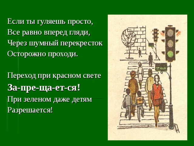 Если ты гуляешь просто, Все равно вперед гляди, Через шумный перекресток Осторожно проходи. Переход при красном свете За-пре-ща-ет-ся! При зеленом даже детям Разрешается! 