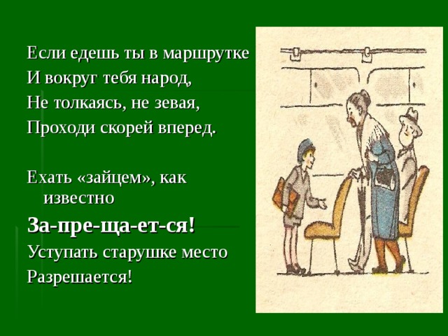 Если едешь ты в маршрутке И вокруг тебя народ, Не толкаясь, не зевая, Проходи скорей вперед. Ехать «зайцем», как известно За-пре-ща-ет-ся! Уступать старушке место Разрешается! 
