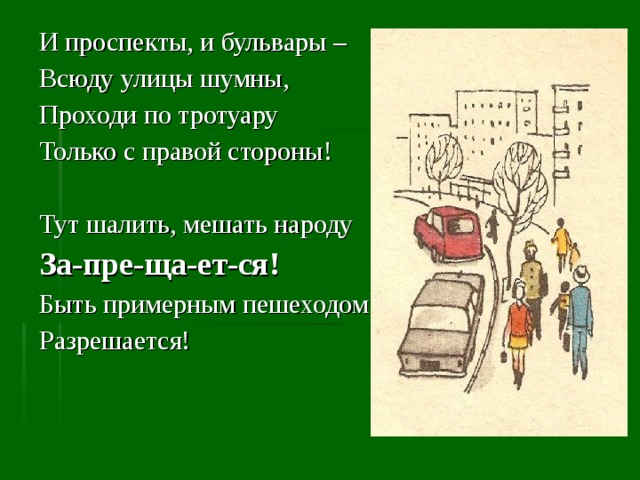 И проспекты, и бульвары – Всюду улицы шумны, Проходи по тротуару Только с правой стороны! Тут шалить, мешать народу За-пре-ща-ет-ся! Быть примерным пешеходом Разрешается! 