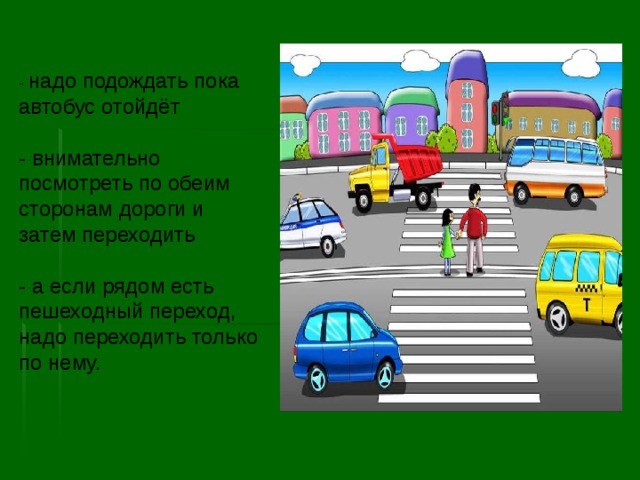 - надо подождать пока автобус отойдёт   - внимательно посмотреть по обеим сторонам дороги и затем переходить   - а если рядом есть пешеходный переход, надо переходить только по нему. 