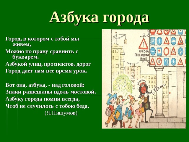  Азбука города Город, в котором с тобой мы живем, Можно по праву сравнить с букварем. Азбукой улиц, проспектов, дорог Город дает нам все время урок.  Вот она, азбука, - над головой: Знаки развешаны вдоль мостовой. Азбуку города помни всегда, Чтоб не случилось с тобою беда.  (Я.Пишумов) 