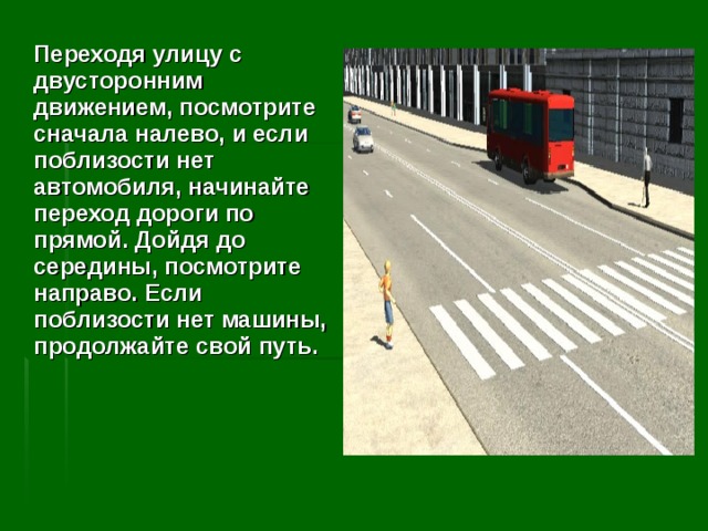  Переходя улицу с двусторонним движением, посмотрите сначала налево, и если поблизости нет автомобиля, начинайте переход дороги по прямой. Дойдя до середины, посмотрите направо. Если поблизости нет машины, продолжайте свой путь.   