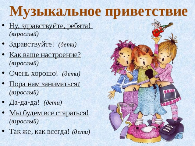 Музыкальное приветствие Ну, здравствуйте, ребята! (взрослый) Здравствуйте! (дети) Как ваше настроение? (взрослый) Очень хорошо! (дети) Пора нам заниматься !( взрослый) Да-да-да! (дети) Мы будем все стараться!  (взрослый) Так же, как всегда! (дети) 