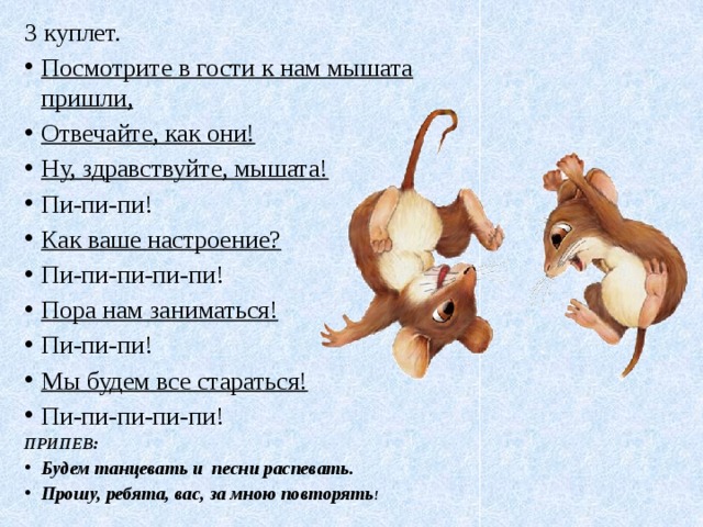 3 куплет. Посмотрите в гости к нам мышата пришли, Отвечайте, как они! Ну, здравствуйте, мышата! Пи-пи-пи! Как ваше настроение? Пи-пи-пи-пи-пи! Пора нам заниматься! Пи-пи-пи! Мы будем все стараться! Пи-пи-пи-пи-пи! ПРИПЕВ: Будем танцевать и песни распевать. Прошу, ребята, вас, за мною повторять ! 