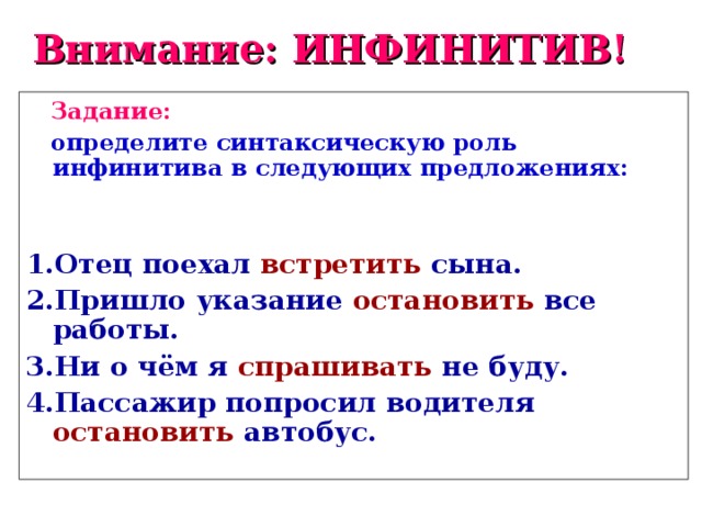 Внимание: ИНФИНИТИВ!  Задание:   определите синтаксическую роль инфинитива в следующих предложениях:   1.Отец поехал  встретить  сына. 2.Пришло указание  остановить  все работы. 3.Ни о чём я  спрашивать  не буду. 4.Пассажир попросил водителя  остановить  автобус.     