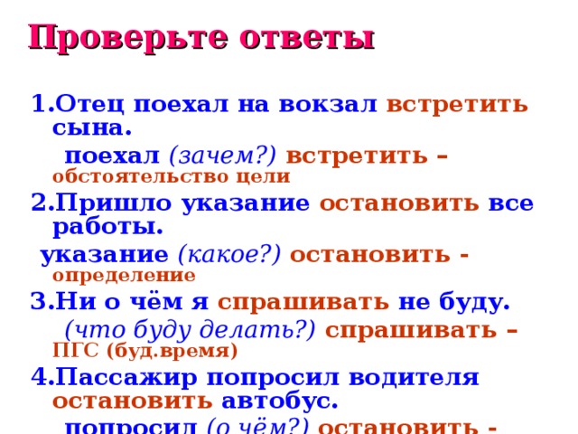 Проверьте ответы 1.Отец поехал на вокзал встретить сына.  поехал (зачем?)  встретить – обстоятельство цели 2.Пришло указание остановить все работы.  указание (какое?)  остановить - определение 3.Ни о чём я спрашивать не буду.  (что буду делать?)  спрашивать – ПГС (буд.время) 4.Пассажир попросил водителя остановить автобус.  попросил (о чём?)  остановить - дополнение  