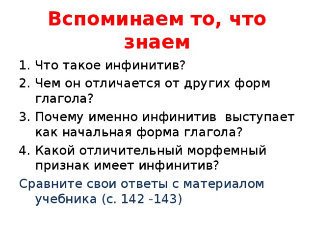 Вспоминаем то, что знаем Что такое инфинитив? Чем он отличается от других форм глагола? Почему именно инфинитив выступает как начальная форма глагола? Какой отличительный морфемный признак имеет инфинитив? Сравните свои ответы с материалом учебника (с. 142 -143) 