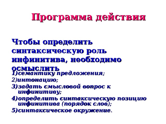 Программа действия Чтобы определить синтаксическую роль инфинитива, необходимо осмыслить 1)семантику предложения ; 2) интонацию ; 3)задать смысловой вопрос к инфинитиву ; 4)определить синтаксическую позицию инфинитива ( порядок слов ); 5)синтаксическое окружение .  