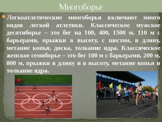 Многоборье Легкоатлетические многоборья включают много видов легкой атлетики. Классическое мужское десятиборье – это бег на 100, 400, 1500 м, 110 м с барьерами, прыжки в высоту, с шестом, в длину, метание копья, диска, толкание ядра. Классическое женское семиборье – это бег 100 м с барьерами, 200 м, 800 м, прыжки в длину и в высоту, метание копья и толкание ядра. 