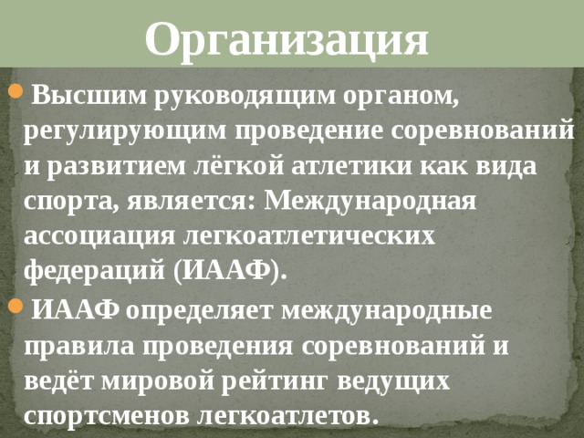 Организация Высшим руководящим органом, регулирующим проведение соревнований и развитием лёгкой атлетики как вида спорта, является: Международная ассоциация легкоатлетических федераций (ИААФ). ИААФ определяет международные правила проведения соревнований и ведёт мировой рейтинг ведущих спортсменов легкоатлетов. 