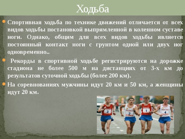 Ходьба Спортивная ходьба по технике движений отличается от всех видов ходьбы постановкой выпрямленной в коленном суставе ноги. Однако, общим для всех видов ходьбы является постоянный контакт ноги с грунтом одной или двух ног одновременно..  Рекорды в спортивной ходьбе регистрируются на дорожке стадиона не более 500 м на дистанциях от 3-х км до результатов суточной ходьбы (более 200 км). На соревнованиях мужчины идут 20 км и 50 км, а женщины идут 20 км. 